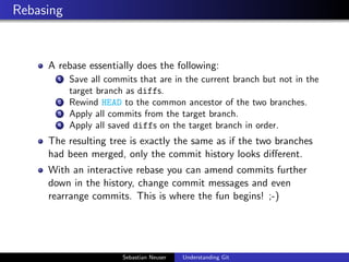Rebasing
A rebase essentially does the following:
1 Save all commits that are in the current branch but not in the
target branch as diffs.
2 Rewind HEAD to the common ancestor of the two branches.
3 Apply all commits from the target branch.
4 Apply all saved diffs on the target branch in order.
The resulting tree is exactly the same as if the two branches
had been merged, only the commit history looks diﬀerent.
With an interactive rebase you can amend commits further
down in the history, change commit messages and even
rearrange commits. This is where the fun begins! ;-)
Sebastian Neuser Understanding Git
 
