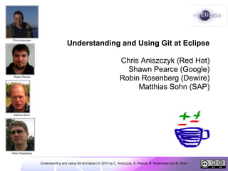 Understanding and Using Git at Eclipse

                                                     Chris Aniszczyk (Red Hat)
                                                       Shawn Pearce (Google)
                                                     Robin Rosenberg (Dewire)
                                                          Matthias Sohn (SAP)




Understanding and Using Git at Eclipse | © 2010 by C. Aniszczyk, S. Pearce, R. Rosenberg and M. Sohn
 