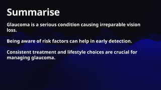 Summarise
Glaucoma is a serious condition causing irreparable vision
loss.
Being aware of risk factors can help in early detection.
Consistent treatment and lifestyle choices are crucial for
managing glaucoma.
 