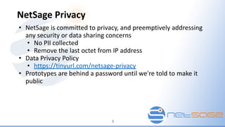 NetSage Privacy
• NetSage is committed to privacy, and preemptively addressing
any security or data sharing concerns
• No PII collected
• Remove the last octet from IP address
• Data Privacy Policy
• https://tinyurl.com/netsage-privacy
• Prototypes are behind a password until we're told to make it
public
8
 