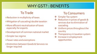 WHY GST? : BENEFITS
ToTrade
Reduction in multiplicity of taxes
Mitigation of cascading/ double taxation
More efficient neutralization of taxes
especially for exports
Development of common national market
Simpler tax regime
Fewer rates and exemptions
Distinction between Goods & Services no
longer required
To Consumers
 SimplerTax system
 Reduction in prices of goods &
services due to elimination of
cascading
 Uniform prices throughout the
country
 Transparency in taxation system
 Increase in employment
opportunities
 