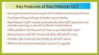 Key Features of BatchMasterGST
Easy generation of Invoice as per GST Guidelines and Invoice Format
Facilitates filing of all type of dealer returns facility
BatchMaster’s GST module automatically debits GST payments and
provides warnings in case of insufficient credit balance
Offers platform for Payment ofTaxes as per liable GST rates*
Reconciliation with GST Portal and other official GST Links
Handles Job-In and Job-Out facility as per GST norms
Effective & consistent data back-up prior to upgrade
 