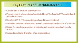Key Features of BatchMasterGST
Convenient & intuitive user interface
Provides latest information about total InputTax Credits (ITC) availed and
utilized until now
Handles GST & ITC on capital goods and import material
Furnishes detailed information on GST paid simply at the click of a button
Hassle free and spontaneous preparation of monthly/quarterly/yearly
returns
Supports multiple Branches of an organization
 