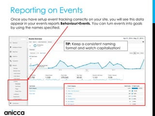 Reporting on Events
Once you have setup event tracking correctly on your site, you will see this data
appear in your events reports Behaviour>Events. You can turn events into goals
by using the names specified.
TIP: Keep a consistent naming
format and watch capitalisation!
 