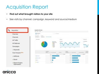 Acquisition Report
• Find out what brought visitors to your site
• See visits by channel, campaign, keyword and source/medium
 