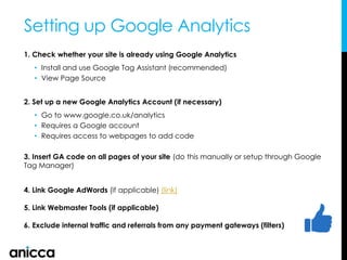 1. Check whether your site is already using Google Analytics
• Install and use Google Tag Assistant (recommended)
• View Page Source
2. Set up a new Google Analytics Account (if necessary)
• Go to www.google.co.uk/analytics
• Requires a Google account
• Requires access to webpages to add code
3. Insert GA code on all pages of your site (do this manually or setup through Google
Tag Manager)
4. Link Google AdWords (if applicable) (link)
5. Link Webmaster Tools (if applicable)
6. Exclude internal traffic and referrals from any payment gateways (filters)
Setting up Google Analytics
 