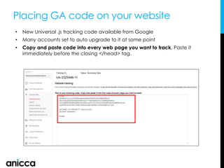 Placing GA code on your website
• New Universal .js tracking code available from Google
• Many accounts set to auto upgrade to it at some point
• Copy and paste code into every web page you want to track. Paste it
immediately before the closing </head> tag.
 