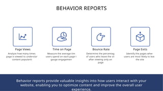 BEHAVIOR REPORTS
Page Views
Analyze how many times a
page is viewed to understand
content popularity.
Time on Page
Measure the average time
users spend on each page to
gauge engagement.
Bounce Rate
Determine the percentage
of users who leave the site
after viewing only one
page.
Page Exits
Identify the pages where
users are most likely to leave
the site.
Behavior reports provide valuable insights into how users interact with your
website, enabling you to optimize content and improve the overall user
experience.
 