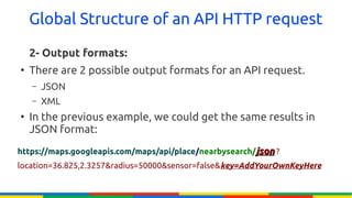 Global Structure of an API HTTP request

    2- Output formats:
●
    There are 2 possible output formats for an API request.
    –   JSON
    –   XML
●
    In the previous example, we could get the same results in
    JSON format:
https://maps.googleapis.com/maps/api/place/nearbysearch/json ?
location=36.825,2.3257&radius=50000&sensor=false&key=AddYourOwnKeyHere
 