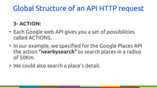 Global Structure of an API HTTP request

    3- ACTION:
●
    Each Google web API gives you a set of possibilities
    called ACTIONS.
●
    In our example, we specified for the Google Places API
    the action “nearbysearch” to search places in a radius
    of 50Km.
●
    We could also search a place's detail.
 