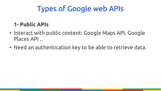 Types of Google web APIs

    1- Public APIs
●
    Interact with public content: Google Maps API, Google
    Places API ..
●
    Need an authentication key to be able to retrieve data.
 