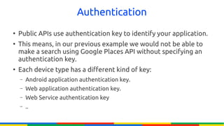 Authentication
●
    Public APIs use authentication key to identify your application.
●
    This means, in our previous example we would not be able to
    make a search using Google Places API without specifying an
    authentication key.
●
    Each device type has a different kind of key:
    –   Android application authentication key.
    –   Web application authentication key.
    –   Web Service authentication key
    –   ..
 