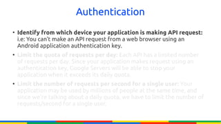 Authentication
●
    Identify from which device your application is making API request:
    i.e: You can't make an API request from a web browser using an
    Android application authentication key.
●
    Limit the quota of requests per day: Each API has a limited number
    of requests per day. Since your application makes request using an
    authentication key, Google Servers will be able to stop your
    application when it exceeds its daily quota.
●
    Limit the number of requests per second for a single user: Your
    application may be used by millions of people at the same time, and
    since we're talking about a daily quota, we have to limit the number of
    requests/second for a single user.
 