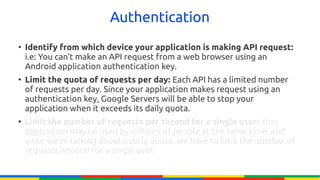 Authentication
●
    Identify from which device your application is making API request:
    i.e: You can't make an API request from a web browser using an
    Android application authentication key.
●
    Limit the quota of requests per day: Each API has a limited number
    of requests per day. Since your application makes request using an
    authentication key, Google Servers will be able to stop your
    application when it exceeds its daily quota.
●
    Limit the number of requests per second for a single user: Your
    application may be used by millions of people at the same time, and
    since we're talking about a daily quota, we have to limit the number of
    requests/second for a single user.
 