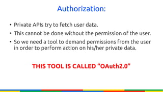 Authorization:
●
    Private APIs try to fetch user data.
●
    This cannot be done without the permission of the user.
●
    So we need a tool to demand permissions from the user
    in order to perform action on his/her private data.


           THIS TOOL IS CALLED “OAuth2.0”
 