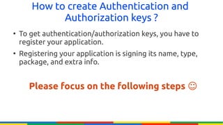 How to create Authentication and
             Authorization keys ?
●
    To get authentication/authorization keys, you have to
    register your application.
●
    Registering your application is signing its name, type,
    package, and extra info.


       Please focus on the following steps ☺
 