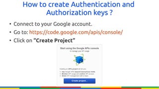 How to create Authentication and
             Authorization keys ?
●
    Connect to your Google account.
●
    Go to: https://code.google.com/apis/console/
●
    Click on “Create Project”
 