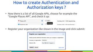 How to create Authentication and
              Authorization keys ?
●
    Now there is a list of all Google APIs, choose for example the
    "Google Places API", and check it up:



●
    Register your organization like shown in the image and click submit:
 