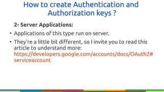 How to create Authentication and
              Authorization keys ?
    2- Server Applications:
●
    Applications of this type run on server.
●
    They're a little bit different, so I invite you to read this
    article to understand more:
    https://developers.google.com/accounts/docs/OAuth2#
    serviceaccount
 