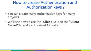 How to create Authentication and
             Authorization keys ?
●
    You can create many authorization keys for many
    projects.
●
    We'll see how to use the “Client ID” and the “Client
    Secret” to make authorized API calls.
 