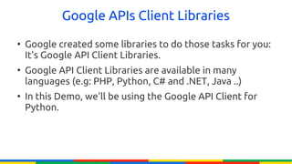 Google APIs Client Libraries
●
    Google created some libraries to do those tasks for you:
    It's Google API Client Libraries.
●
    Google API Client Libraries are available in many
    languages (e.g: PHP, Python, C# and .NET, Java ..)
●
    In this Demo, we'll be using the Google API Client for
    Python.
 