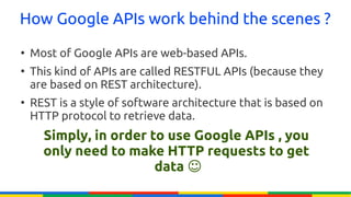 How Google APIs work behind the scenes ?
●
    Most of Google APIs are web-based APIs.
●
    This kind of APIs are called RESTFUL APIs (because they
    are based on REST architecture).
●
    REST is a style of software architecture that is based on
    HTTP protocol to retrieve data.
      Simply, in order to use Google APIs , you
      only need to make HTTP requests to get
                        data ☺
 