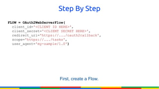 Step By Step
FLOW = OAuth2WebServerFlow(
  client_id='<CLIENT ID HERE>',
  client_secret='<CLIENT SECRET HERE>',
  redirect_uri='https://.../oauth2callback',
  scope='https://.../tasks',
  user_agent='my-sample/1.0')




                        First, create a Flow.
 