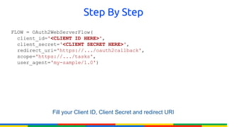 Step By Step
FLOW = OAuth2WebServerFlow(
  client_id='<CLIENT ID HERE>',
  client_secret='<CLIENT SECRET HERE>',
  redirect_uri='https://.../oauth2callback',
  scope='https://.../tasks',
  user_agent='my-sample/1.0')




             Fill your Client ID, Client Secret and redirect URI
 