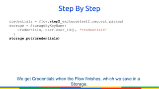 Step By Step
credentials = flow.step2_exchange(self.request.params)
storage = StorageByKeyName(
    Credentials, user.user_id(), 'credentials'
  )
storage.put(credentials)




   We get Credentials when the Flow finishes, which we save in a
                             Storage.
 