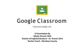 Google Classroom
Classroom.Google.com
A Presentation By
Okuba Vincent, MCE
Teacher of English/Literature – St. Teresa’s Girls
Teacher Coach - Mombasa County
 