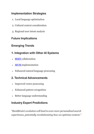 Implementation Strategies
1. Local language optimization
2. Cultural context consideration
3. Regional user intent analysis
Future Implications
Emerging Trends
1. Integration with Other AI Systems
 BERT collaboration
 MUM implementation
 Enhanced natural language processing
2. Technical Advancements
 Improved vector processing
 Enhanced pattern recognition
 Better language understanding
Industry Expert Predictions
“RankBrain’s evolution will lead to even more personalized search
experiences, potentially revolutionizing how we optimize content.”
 