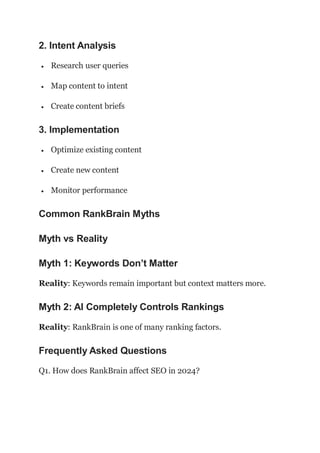 2. Intent Analysis
 Research user queries
 Map content to intent
 Create content briefs
3. Implementation
 Optimize existing content
 Create new content
 Monitor performance
Common RankBrain Myths
Myth vs Reality
Myth 1: Keywords Don’t Matter
Reality: Keywords remain important but context matters more.
Myth 2: AI Completely Controls Rankings
Reality: RankBrain is one of many ranking factors.
Frequently Asked Questions
Q1. How does RankBrain affect SEO in 2024?
 
