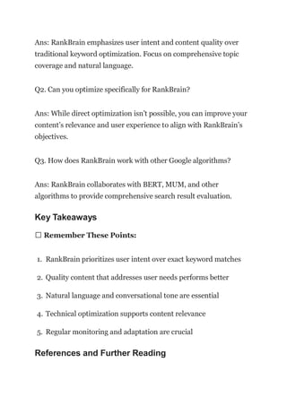 Ans: RankBrain emphasizes user intent and content quality over
traditional keyword optimization. Focus on comprehensive topic
coverage and natural language.
Q2. Can you optimize specifically for RankBrain?
Ans: While direct optimization isn’t possible, you can improve your
content’s relevance and user experience to align with RankBrain’s
objectives.
Q3. How does RankBrain work with other Google algorithms?
Ans: RankBrain collaborates with BERT, MUM, and other
algorithms to provide comprehensive search result evaluation.
Key Takeaways
📊 Remember These Points:
1. RankBrain prioritizes user intent over exact keyword matches
2. Quality content that addresses user needs performs better
3. Natural language and conversational tone are essential
4. Technical optimization supports content relevance
5. Regular monitoring and adaptation are crucial
References and Further Reading
 