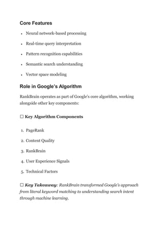 Core Features
 Neural network-based processing
 Real-time query interpretation
 Pattern recognition capabilities
 Semantic search understanding
 Vector space modeling
Role in Google’s Algorithm
RankBrain operates as part of Google’s core algorithm, working
alongside other key components:
📊 Key Algorithm Components
1. PageRank
2. Content Quality
3. RankBrain
4. User Experience Signals
5. Technical Factors
💡 Key Takeaway: RankBrain transformed Google’s approach
from literal keyword matching to understanding search intent
through machine learning.
 