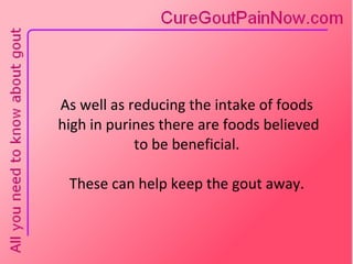 As well as reducing the intake of foods  high in purines there are foods believed  to be beneficial.  These can help keep the gout away. 