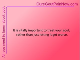 It is vitally important to treat your gout,  rather than just letting it get worse. 