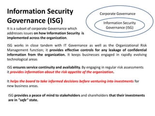 Information Security                                       Corporate Governance

Governance (ISG)                                              Information Security
It is a subset of corporate Governance which                    Governance (ISG)
addresses issues on how Information Security is
implemented across the organization.
ISG works in close tandem with IT Governance as well as the Organizational Risk
Management function; it provides effective controls for any leakage of confidential
information from the organization. It keeps businesses engaged in rapidly evolving
technological areas

ISG ensures service continuity and availability. By engaging in regular risk assessments
it provides information about the risk appetite of the organization.

It helps the board to take informed decisions before venturing into investments for
new business areas.

ISG provides a peace of mind to stakeholders and shareholders that their investments
are in "safe" state.
 