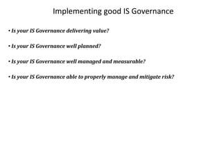 Implementing good IS Governance

• Is your IS Governance delivering value?

• Is your IS Governance well planned?

• Is your IS Governance well managed and measurable?

• Is your IS Governance able to properly manage and mitigate risk?
 