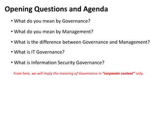 Opening Questions and Agenda
 • What do you mean by Governance?

 • What do you mean by Management?
 • What is the difference between Governance and Management?
 • What is IT Governance?

 • What is Information Security Governance?
  From here, we will imply the meaning of Governance in “corporate context” only.
 