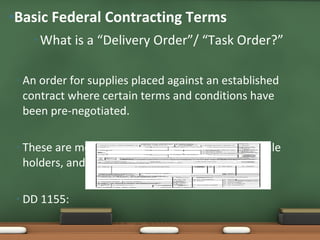 What is a “Delivery Order”/ “Task Order?” An order for supplies placed against an established contract where certain terms and conditions have been pre-negotiated. These are most prominently seen for GSA Schedule holders, and firms awarded IDIQ contracts. DD 1155:  Basic Federal Contracting Terms 