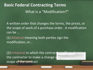 What is a “Modification?” A written order that changes the terms, the prices, or the scope of work of a purchase order.  A modification can be … (1)  Bilateral- meaning both parties sign the modification, or… (2) Unilateral- in which the contracting officer directs the contractor to make a change within the general scope of the contract  SF 30:  Basic Federal Contracting Terms 