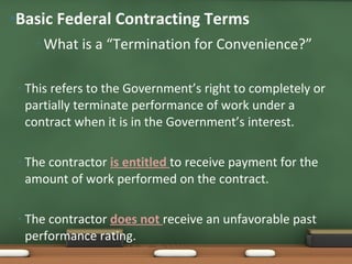 What is a “Termination for Convenience?” This refers to the Government’s right to completely or partially terminate performance of work under a contract when it is in the Government’s interest. The contractor  is entitled  to receive payment for the amount of work performed on the contract.  The contractor  does not  receive an unfavorable past performance rating. Basic Federal Contracting Terms 