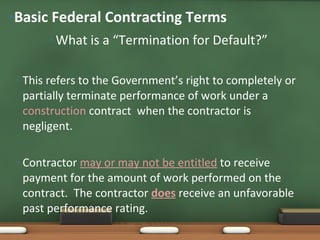 What is a “Termination for Default?” This refers to the Government’s right to completely or partially terminate performance of work under a  construction  contract  when the contractor is negligent.  Contractor  may or may not be entitled   to receive payment for the amount of work performed on the contract.  The contractor  does   receive an unfavorable past performance rating.  Basic Federal Contracting Terms 