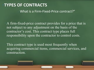 What is a Firm-Fixed-Price contract?” A firm-fixed-price contract provides for a price that is not subject to any adjustment on the basis of the contractor’s cost. This contract type places full responsibility upon the contractor to control costs.  This contract type is used most frequently when acquiring commercial items, commercial services, and construction. TYPES OF CONTRACTS 