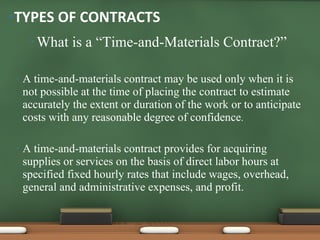 What is a “Time-and-Materials Contract?” A time-and-materials contract may be used only when it is not possible at the time of placing the contract to estimate accurately the extent or duration of the work or to anticipate costs with any reasonable degree of confidence . A time-and-materials contract provides for acquiring supplies or services on the basis of direct labor hours at specified fixed hourly rates that include wages, overhead, general and administrative expenses, and profit. TYPES OF CONTRACTS 