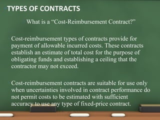 What is a “Cost-Reimbursement Contract?” Cost-reimbursement types of contracts provide for payment of allowable incurred costs. These contracts establish an estimate of total cost for the purpose of obligating funds and establishing a ceiling that the contractor may not exceed. Cost-reimbursement contracts are suitable for use only when uncertainties involved in contract performance do not permit costs to be estimated with sufficient accuracy to use any type of fixed-price contract. TYPES OF CONTRACTS 