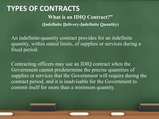 What is an IDIQ Contract?” ( I ndefinite  D elivery- I ndefinite  Q uantity) An indefinite-quantity contract provides for an indefinite quantity, within stated limits, of supplies or services during a fixed period.  Contracting officers may use an IDIQ contract when the Government cannot predetermine the precise quantities of supplies or services that the Government will require during the contract period, and it is inadvisable for the Government to commit itself for more than a minimum quantity.  TYPES OF CONTRACTS 