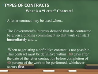 What is a “Letter” Contract? A letter contract may be used when… The Government’s interests demand that the contractor be given a binding commitment so that work can start  immediately  and… When negotiating a definitive contract is not possible .  This contract must be definitive within  180  days after the date of the letter contract  or  before completion of  40  percent of the work to be performed, whichever occurs first. TYPES OF CONTRACTS 