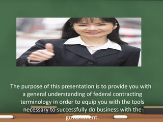 The purpose of this presentation is to provide you with a general understanding of federal contracting terminology in order to equip you with the tools necessary to successfully do business with the government. 