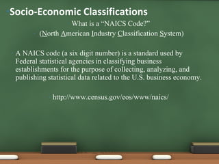 What is a “NAICS Code?” ( N orth  A merican  I ndustry  C lassification  S ystem) A NAICS code (a six digit number) is a standard used by Federal statistical agencies in classifying business establishments for the purpose of collecting, analyzing, and publishing statistical data related to the U.S. business economy. http://www.census.gov/eos/www/naics/ Socio-Economic Classifications  